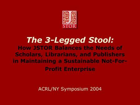 The 3-Legged Stool: How JSTOR Balances the Needs of Scholars, Librarians, and Publishers in Maintaining a Sustainable Not-For- Profit Enterprise ACRL/NY.