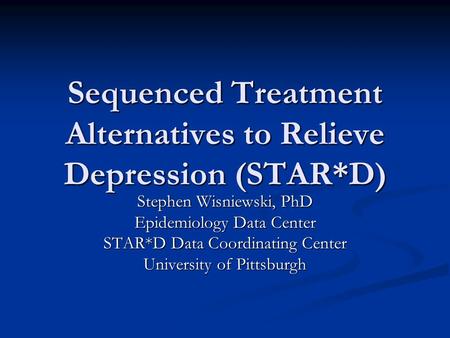 Sequenced Treatment Alternatives to Relieve Depression (STAR*D) Stephen Wisniewski, PhD Epidemiology Data Center STAR*D Data Coordinating Center University.