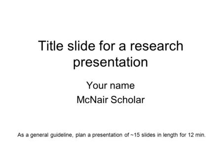 Title slide for a research presentation Your name McNair Scholar As a general guideline, plan a presentation of ~15 slides in length for 12 min.