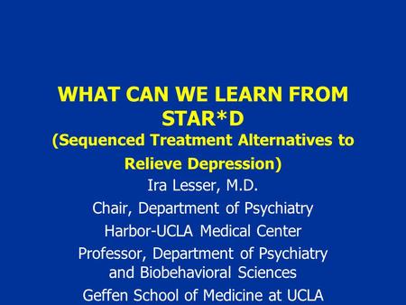 WHAT CAN WE LEARN FROM STAR*D (Sequenced Treatment Alternatives to Relieve Depression) Ira Lesser, M.D. Chair, Department of Psychiatry Harbor-UCLA Medical.