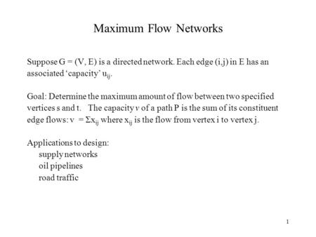 1 Maximum Flow Networks Suppose G = (V, E) is a directed network. Each edge (i,j) in E has an associated ‘capacity’ u ij. Goal: Determine the maximum amount.
