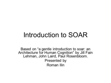 Introduction to SOAR Based on “a gentle introduction to soar: an Architecture for Human Cognition” by Jill Fain Lehman, John Laird, Paul Rosenbloom. Presented.