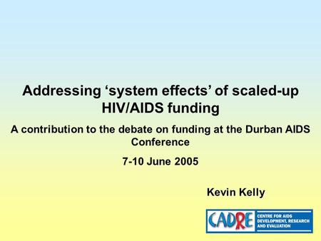 Addressing ‘system effects’ of scaled-up HIV/AIDS funding A contribution to the debate on funding at the Durban AIDS Conference 7-10 June 2005 Kevin Kelly.