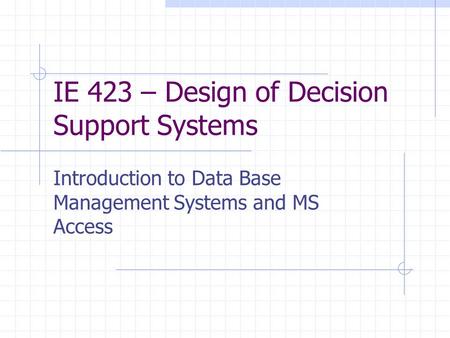 IE 423 – Design of Decision Support Systems Introduction to Data Base Management Systems and MS Access.