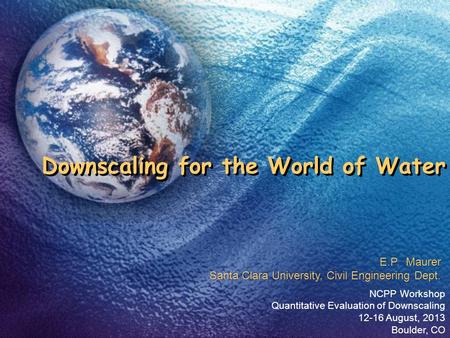 Downscaling for the World of Water NCPP Workshop Quantitative Evaluation of Downscaling 12-16 August, 2013 Boulder, CO E.P. Maurer Santa Clara University,
