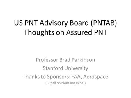 US PNT Advisory Board (PNTAB) Thoughts on Assured PNT Professor Brad Parkinson Stanford University Thanks to Sponsors: FAA, Aerospace (But all opinions.