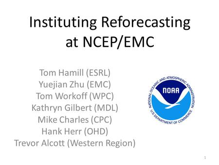 Instituting Reforecasting at NCEP/EMC Tom Hamill (ESRL) Yuejian Zhu (EMC) Tom Workoff (WPC) Kathryn Gilbert (MDL) Mike Charles (CPC) Hank Herr (OHD) Trevor.