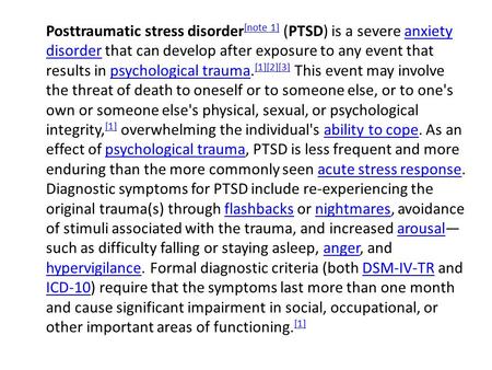 Posttraumatic stress disorder [note 1] (PTSD) is a severe anxiety disorder that can develop after exposure to any event that results in psychological trauma.