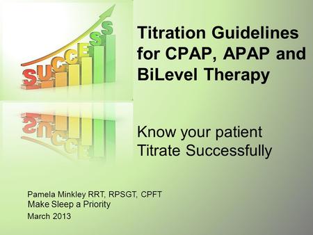 Titration Guidelines for CPAP, APAP and BiLevel Therapy Know your patient Titrate Successfully Pamela Minkley RRT, RPSGT, CPFT Make Sleep a Priority.