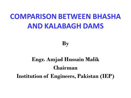 COMPARISON BETWEEN BHASHA AND KALABAGH DAMS By Engr. Amjad Hussain Malik Chairman Institution of Engineers, Pakistan (IEP)