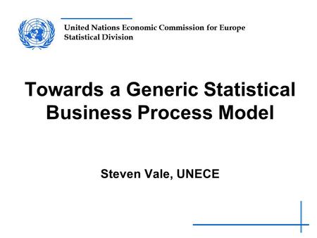 United Nations Economic Commission for Europe Statistical Division Towards a Generic Statistical Business Process Model Steven Vale, UNECE.