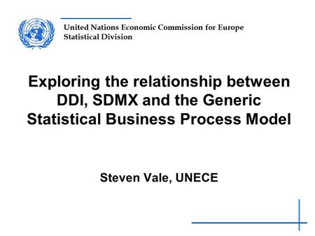 United Nations Economic Commission for Europe Statistical Division Exploring the relationship between DDI, SDMX and the Generic Statistical Business Process.