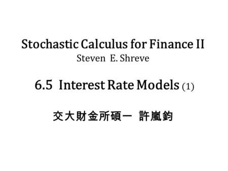 Stochastic Calculus for Finance II Steven E. Shreve 6.5 Interest Rate Models (1) 交大財金所碩一 許嵐鈞.
