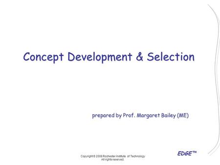 EDGE™ Concept Development & Selection prepared by Prof. Margaret Bailey (ME) Copyright © 2008 Rochester Institute of Technology All rights reserved.