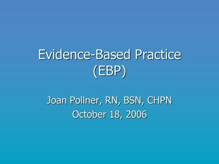 Evidence-Based Practice (EBP) Joan Pollner, RN, BSN, CHPN October 18, 2006.