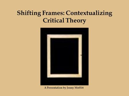 Shifting Frames: Contextualizing Critical Theory A Presentation by Jenny Moffitt.