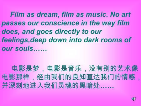 Film as dream, film as music. No art passes our conscience in the way film does, and goes directly to our feelings,deep down into dark rooms of our souls……
