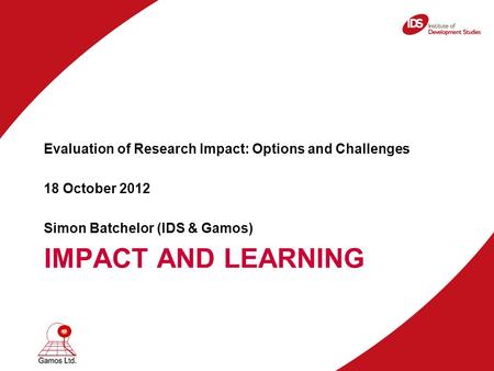 IMPACT AND LEARNING Evaluation of Research Impact: Options and Challenges 18 October 2012 Simon Batchelor (IDS & Gamos)