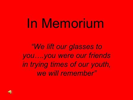 In Memorium “We lift our glasses to you….you were our friends in trying times of our youth, we will remember”