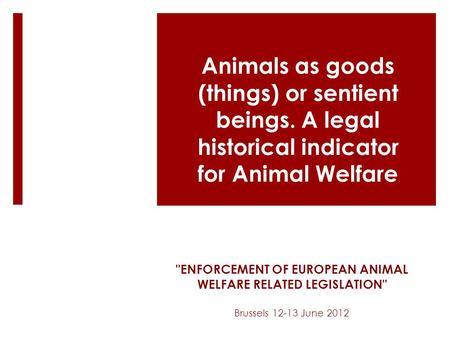 ENFORCEMENT OF EUROPEAN ANIMAL WELFARE RELATED LEGISLATION Brussels 12-13 June 2012 Animals as goods (things) or sentient beings. A legal historical.
