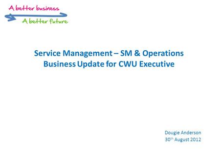 Service Management – SM & Operations Business Update for CWU Executive Dougie Anderson 30 th August 2012.