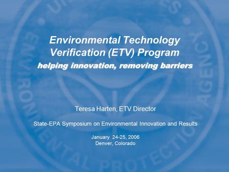 Teresa Harten, ETV Director State-EPA Symposium on Environmental Innovation and Results January 24-25, 2006 Denver, Colorado helping innovation, removing.