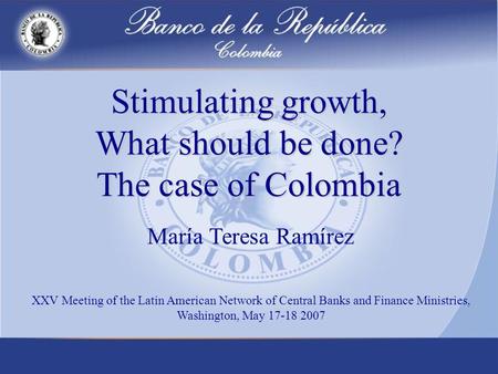Stimulating growth, What should be done? The case of Colombia María Teresa Ramírez XXV Meeting of the Latin American Network of Central Banks and Finance.