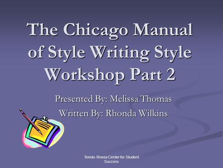 Tomás Rivera Center for Student Success The Chicago Manual of Style Writing Style Workshop Part 2 Presented By: Melissa Thomas Written By: Rhonda Wilkins.
