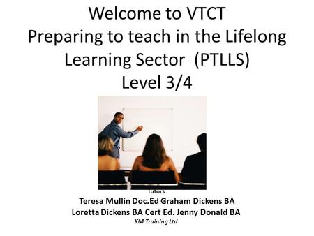Welcome to VTCT Preparing to teach in the Lifelong Learning Sector (PTLLS) Level 3/4 Tutors Teresa Mullin Doc.Ed Graham Dickens BA Loretta Dickens BA Cert.