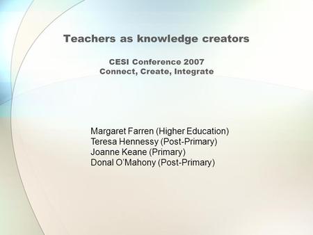 Teachers as knowledge creators CESI Conference 2007 Connect, Create, Integrate Margaret Farren (Higher Education) Teresa Hennessy (Post-Primary) Joanne.