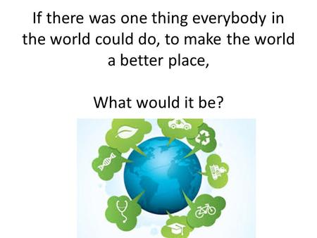If there was one thing everybody in the world could do, to make the world a better place, What would it be?