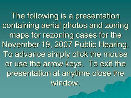 The following is a presentation containing aerial photos and zoning maps for rezoning cases for the November 19, 2007 Public Hearing. To advance simply.