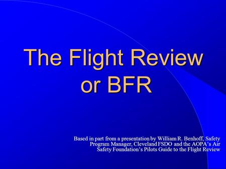 The Flight Review or BFR Based in part from a presentation by William R. Benhoff, Safety Program Manager, Cleveland FSDO and the AOPA’s Air Safety Foundation’s.