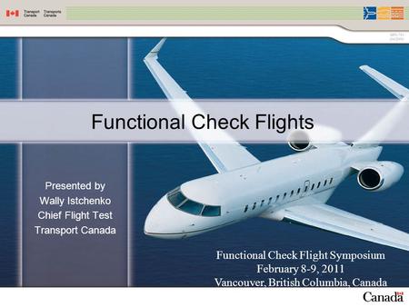 Functional Check Flights Presented by Wally Istchenko Chief Flight Test Transport Canada Functional Check Flight Symposium February 8-9, 2011 Vancouver,