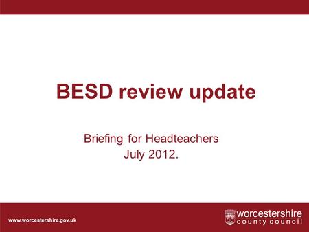 Www.worcestershire.gov.uk BESD review update Briefing for Headteachers July 2012.