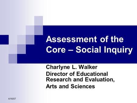 4/16/07 Assessment of the Core – Social Inquiry Charlyne L. Walker Director of Educational Research and Evaluation, Arts and Sciences.
