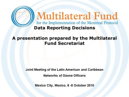 Data Reporting Decisions A presentation prepared by the Multilateral Fund Secretariat Joint Meeting of the Latin American and Caribbean Networks of Ozone.