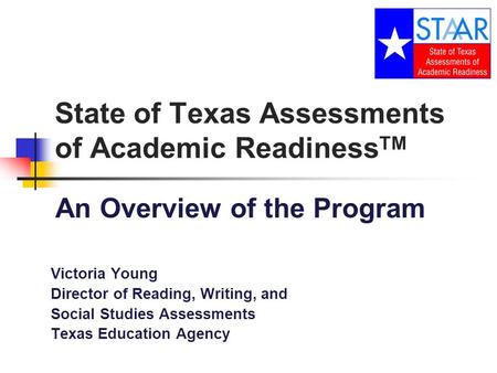 State of Texas Assessments of Academic Readiness TM An Overview of the Program Victoria Young Director of Reading, Writing, and Social Studies Assessments.