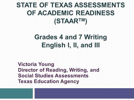 STATE OF TEXAS ASSESSMENTS OF ACADEMIC READINESS (STAARTM) Grades 4 and 7 Writing English I, II, and III Victoria Young Director of Reading, Writing,