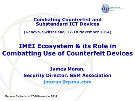 Geneva, Switzerland, 17-18 November 2014 IMEI Ecosystem & its Role in Combatting Use of Counterfeit Devices James Moran, Security Director, GSM Association.