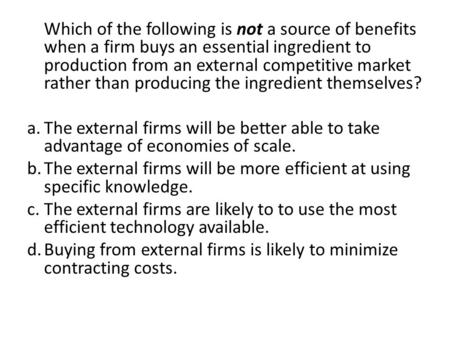 Which of the following is not a source of benefits when a firm buys an essential ingredient to production from an external competitive market rather than.