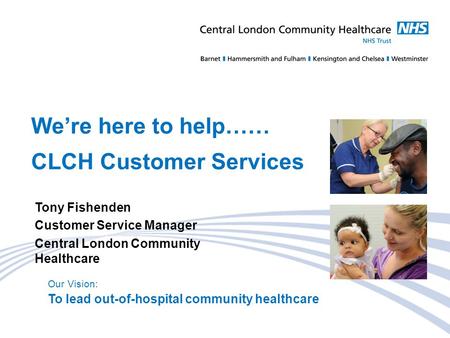 Our Vision: To lead out-of-hospital community healthcare We’re here to help…… CLCH Customer Services Tony Fishenden Customer Service Manager Central London.