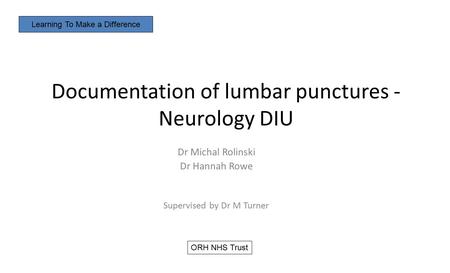 Documentation of lumbar punctures - Neurology DIU Dr Michal Rolinski Dr Hannah Rowe Supervised by Dr M Turner Learning To Make a Difference ORH NHS Trust.