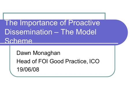 The Importance of Proactive Dissemination – The Model Scheme Dawn Monaghan Head of FOI Good Practice, ICO 19/06/08.
