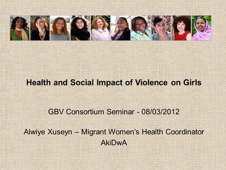 Health and Social Impact of Violence on Girls GBV Consortium Seminar - 08/03/2012 Alwiye Xuseyn – Migrant Women’s Health Coordinator AkiDwA.