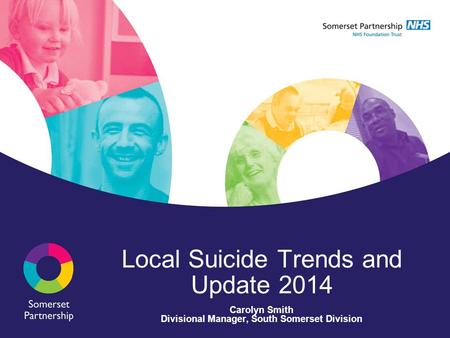 Local Suicide Trends and Update 2014 Carolyn Smith Divisional Manager, South Somerset Division.