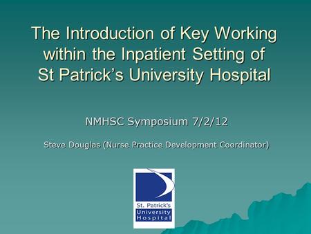The Introduction of Key Working within the Inpatient Setting of St Patrick’s University Hospital NMHSC Symposium 7/2/12 Steve Douglas (Nurse Practice Development.