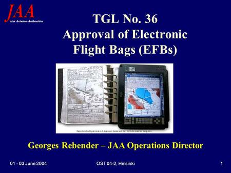 Oint Aviation Authorities 01 - 03 June 2004OST 04-2, Helsinki1 TGL No. 36 Approval of Electronic Flight Bags (EFBs) Georges Rebender – JAA Operations Director.