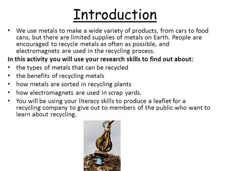 Introduction We use metals to make a wide variety of products, from cars to food cans, but there are limited supplies of metals on Earth. People are encouraged.