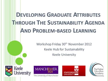 D EVELOPING G RADUATE A TTRIBUTES T HROUGH T HE S USTAINABILITY A GENDA A ND P ROBLEM - BASED L EARNING Workshop Friday 30 th November 2012 Keele Hub for.